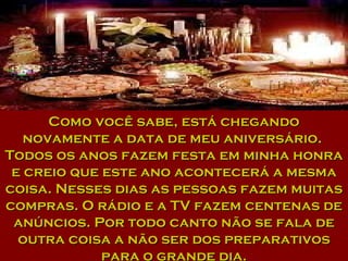 Como você sabe, está chegando novamente a data de meu aniversário.  Todos os anos fazem festa em minha honra e creio que este ano acontecerá a mesma coisa. Nesses dias as pessoas fazem muitas compras. O rádio e a TV fazem centenas de anúncios. Por todo canto não se fala de outra coisa a não ser dos preparativos para o grande dia. 