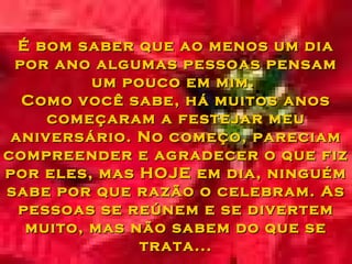É bom saber que ao menos um dia por ano algumas pessoas pensam um pouco em mim.  Como você sabe, há muitos anos começaram a festejar meu aniversário. No começo, pareciam compreender e agradecer o que fiz por eles, mas HOJE em dia, ninguém sabe por que razão o celebram. As pessoas se reúnem e se divertem muito, mas não sabem do que se trata... 