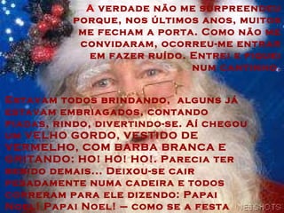 A  verdade não me surpreendeu porque, nos últimos anos, muitos me fecham a porta. Como não me convidaram, ocorreu-me entrar em fazer ruído. Entrei e fiquei num cantinho. Estavam todos brindando,  alguns já estavam embriagados, contando piadas, rindo, divertindo-se. Aí chegou um VELHO GORDO, VESTIDO DE VERMELHO, COM BARBA BRANCA E GRITANDO: HO! HO! HO!. Parecia ter bebido demais... Deixou-se cair pesadamente numa cadeira e todos correram para ele dizendo: Papai Noel! Papai Noel! – como se a festa fosse para ele! 