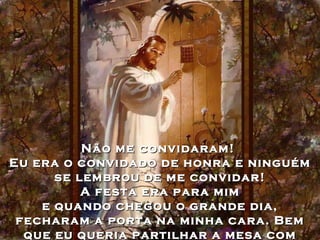 Não me convidaram!  Eu era o convidado de honra e ninguém se lembrou de me convidar! A festa era para mim  e quando chegou o grande dia, fecharam a porta na minha cara. Bem que eu queria partilhar a mesa com eles...  