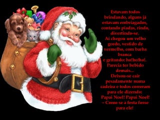 Estavam todos brindando, alguns já estavam embriagados,  contando piadas, rindo, divertindo-se.  Aí chegou um velho gordo, vestido de vermelho, com barba branca  e gritando: ho!ho!ho!.  Parecia ter bebido demais...  Deixou-se cair pesadamente numa cadeira e todos correram para ele dizendo:  Papai Noel! Papai Noel! – Como se a festa fosse para ele!   