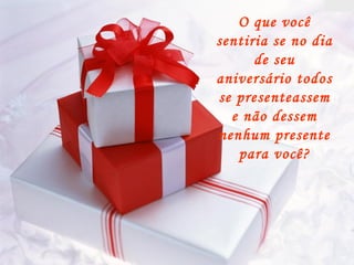 O que você sentiria se no dia de seu aniversário todos se presenteassem e não dessem nenhum presente para você? 