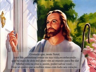 Gostaria que, neste Natal,  você Me permitisse entrar na sua vida,reconhecendo  que há mais de dois mil anos vim ao mundo para lhe dar Minha vida na cruz e, assim, poder salvar você...  Hoje só quero que acredites nisso com todo seu coração... 
