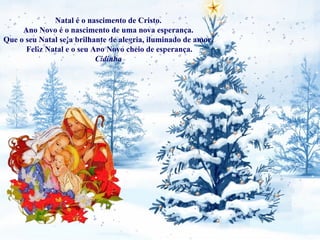 Natal é o nascimento de Cristo.  Ano Novo é o nascimento de uma nova esperança.  Que o seu Natal seja brilhante de alegria, iluminado de amor.  Feliz Natal e o seu Ano Novo cheio de esperança. Cidinha  