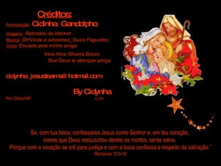 Se, com tua boca, confessares Jesus como Senhor e, em teu coração,  creres que Deus ressuscitou dentre os mortos, serás salvo.  Porque com o coração se crê para justiça e com a boca confessa a respeito da salvação.”  Romanos 10:9-10 Créditos: Formatação :   Cidinha  Gandolpho Imagens :   Retiradas da internet . Música :  Óh!Vinde e adoremos_Quico Fagundes. Texto :  Enviado pela minha amiga  Vera Alice Oliveira Basso   Que Deus te abençoe amiga   [email_address] By Cidynha Rio Claro/SP   12/09 