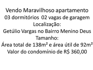 Vendo Maravilhoso apartamento
03 dormitórios 02 vagas de garagem
Localização:
Getúlio Vargas no Bairro Menino Deus
Tamanho:
Área total de 138m² e área útil de 92m²
Valor do condomínio de R$ 360,00
 