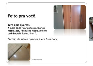 Feito pra você.

Tem dois quartos.
A suíte pode ficar com os armários
modulados, feitos sob medida e com
carinho pela Todeschinni *.

O chão de sala e quartos é em Durafloor.




                    * Tudo é negociável.
 