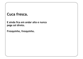 Cuca fresca.

E ainda fica em andar alto e nunca
pega sol direto.

Fresquinho, fresquinho.
 
