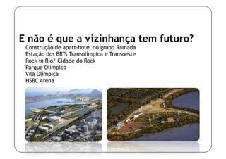 E não é que a vizinhança tem futuro?
 Construção de apart-hotel do grupo Ramada
 Estação dos BRTs Transolímpica e Transoeste
 Rock in Rio/ Cidade do Rock
 Parque Olímpico
 Vila Olímpica
 HSBC Arena
 