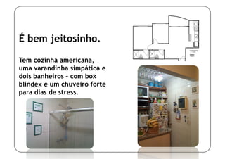 É bem jeitosinho.

Tem cozinha americana,
uma varandinha simpática e
dois banheiros – com box
blindex e um chuveiro forte
para dias de stress.
 