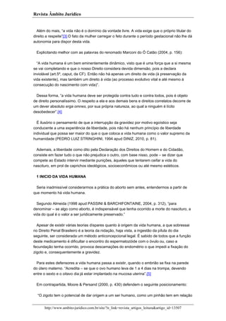 Revista Âmbito Jurídico

Além do mais, “a vida não é o domínio da vontade livre. A vida exige que o próprio titular do
direito a respeite”[3].O fato da mulher carregar o feto durante o período gestacional não lhe dá
autonomia para dispor desta vida.
Explicitando melhor com as palavras do renomado Marconi do Ó Catão (2004, p. 156):
“A vida humana é um bem eminentemente dinâmico, visto que é uma força que a si mesma
se vai completando e que o nosso Direito considera devida dimensão, pois a declara
inviolável (art.5º, caput, da CF). Então não há apenas um direito de vida (à preservação da
vida existente), mas também um direito à vida (ao processo evolutivo vital e até mesmo à
consecução do nascimento com vida)”.
Dessa forma, “a vida humana deve ser protegida contra tudo e contra todos, pois é objeto
de direito personalíssimo. O respeito a ela e aos demais bens e direitos correlatos decorre de
um dever absoluto erga omnes, por sua própria natureza, ao qual a ninguém é lícito
desobedecer”.[4]
É ilusório o pensamento de que a interrupção da gravidez por motivo egoístico seja
conducente a uma experiência de liberdade, pois não há nenhum princípio de liberdade
individual que possa ser maior do que o que coloca a vida humana como o valor supremo da
humanidade (PEDRO LUIZ STRINGHINI, 1994 apud DINIZ, 2010, p. 81).
Ademais, a liberdade como dito pela Declaração dos Direitos do Homem e do Cidadão,
consiste em fazer tudo o que não prejudica o outro, com base nisso, pode – se dizer que
compete ao Estado intervir mediante punições, àqueles que tentarem ceifar a vida do
nascituro, em prol de caprichos ideológicos, socioeconômicos ou até mesmo estéticos.
1 INICIO DA VIDA HUMANA
Seria inadmissível considerarmos a prática do aborto sem antes, entendermos a partir de
que momento há vida humana.
Segundo Almeida (1998 apud PASSINI & BARCHIFONTAINE, 2004, p. 312), “para
denominar – se algo como aborto, é indispensável que tenha ocorrido a morte do nascituro, a
vida do qual é o valor a ser juridicamente preservado.”
Apesar de existir várias teorias díspares quanto à origem da vida humana, a que sobressai
no Direito Penal Brasileiro é a teoria da nidação, haja vista, a ingestão da pílula do dia
seguinte, ser considerada um método anticoncepcional legal. É sabido de todos que a função
deste medicamento é dificultar o encontro do espermatozóide com o óvulo ou, caso a
fecundação tenha ocorrido, provoca descamações do endométrio o que impedi a fixação do
zigoto e, consequentemente a gravidez.
Para estes defensores a vida humana passa a existir, quando o embrião se fixa na parede
do útero materno. “Acredita – se que o ovo humano leva de 1 a 4 dias na trompa, devendo
entre o sexto e o oitavo dia já estar implantado na mucosa uterina”.[5]
Em contrapartida, Moore & Persand (2000, p. 430) defendem o seguinte posicionamento:
“O zigoto tem o potencial de dar origem a um ser humano, como um pinhão tem em relação
http://www.ambito-juridico.com.br/site/?n_link=revista_artigos_leitura&artigo_id=13507

 