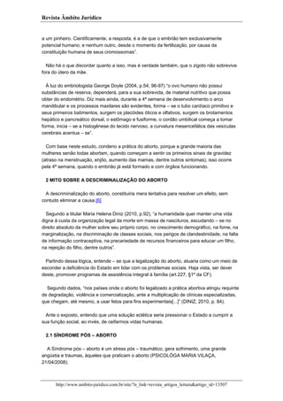 Revista Âmbito Jurídico

a um pinheiro. Cientificamente, a resposta, é a de que o embrião tem exclusivamente
potencial humano, e nenhum outro, desde o momento da fertilização, por causa da
constituição humana de seus cromossomas”.
Não há o que discordar quanto a isso, mas é verdade também, que o zigoto não sobrevive
fora do útero da mãe.
Á luz do embriologista George Doyle (2004, p.54; 96-97) “o ovo humano não possui
substâncias de reserva, dependerá, para a sua sobrevida, de material nutritivo que possa
obter do endométrio. Diz mais ainda, durante a 4ª semana de desenvolvimento o arco
mandibular e os processos maxilares são evidentes, forma – se o tubo cardíaco primitivo e
seus primeiros batimentos, surgem os placóides óticos e olfativos, surgem os brotamentos
hepático e pancreático dorsal, o estômago e fusiforme, o cordão umbilical começa a tomar
forma, inicia – se a histogênese do tecido nervoso, a curvatura mesencefálica das vesículas
cerebrais acentua – se”.
Com base neste estudo, condeno a prática do aborto, porque a grande maioria das
mulheres senão todas abortam, quando começam a sentir os primeiros sinais de gravidez
(atraso na menstruação, enjôo, aumento das mamas, dentre outros sintomas), isso ocorre
pela 4ª semana, quando o embrião já está formado e com órgãos funcionando.
2 MITO SOBRE A DESCRIMINALIZAÇÃO DO ABORTO
A descriminalização do aborto, constituiria mera tentativa para resolver um efeito, sem
contudo eliminar a causa.[6]
Segundo a titular Maria Helena Diniz (2010, p.92), “a humanidade quer manter uma vida
digna à custa da organização legal da morte em massa de nascituros, escudando – se no
direito absoluto da mulher sobre seu próprio corpo, no crescimento demográfico, na fome, na
marginalização, na discriminação de classes sociais, nos perigos de clandestinidade, na falta
de informação contraceptiva, na precariedade de recursos financeiros para educar um filho,
na rejeição do filho, dentre outros”.
Partindo dessa lógica, entende – se que a legalização do aborto, atuaria como um meio de
esconder a deficiência do Estado em lidar com os problemas sociais. Haja vista, ser dever
deste, promover programas de assistência integral à família (art.227, §1º da CF).
Segundo dados, “nos países onde o aborto foi legalizado a prática abortiva atingiu requinte
de degradação, violência e comercialização, ante a multiplicação de clínicas especializadas,
que chegam, até mesmo, a usar fetos para fins experimentais[...]” (DINIZ, 2010, p. 84).
Ante o exposto, entendo que uma solução eclética seria pressionar o Estado a cumprir a
sua função social, ao invés, de ceifarmos vidas humanas.
2.1 SÍNDROME PÓS – ABORTO
A Síndrome pós – aborto é um stress pós – traumático, gera sofrimento, uma grande
angústia e traumas, àqueles que praticam o aborto (PSICOLÓGA MARIA VILAÇA,
21/04/2008).

http://www.ambito-juridico.com.br/site/?n_link=revista_artigos_leitura&artigo_id=13507

 