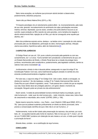 Revista Âmbito Jurídico

Salvo raras exceções, as mulheres que provocam aborto tendem a desenvolver,
posteriormente, distúrbios psíquicos.
Assim dito por Maria Helena Diniz (2010, p. 95):
“O impacto psicológico de um abortamento poderá afetá – la, inconscientemente, pelo resto
de sua vida, gerando: recrudescimento do sentimento de culpa; pertubações nervosas;
insônia; remorso; depressão, que às vezes, constitui uma porta aberta à loucura ou ao
suicídio; super proteção ao filho nascido de outra gravidez, como tentativa de resgatar o
aborto anteriormente feito; rejeição de um filho, por não ter conseguido amar aquele que
abortou, etc.”
Além dos problemas exposto acima, destaca – se lesões como: Laceração do colo uterino
provocada pelo uso de dilatadores, perfuração do útero, hemorragias uterinas, infecção
uterina secundária, hipertônica salina, além da histerectomia.[7]
3 ASPECTOS JURÍDICOS
O Código Penal, em seu art. 124, pune o aborto provocado pela gestante ou com seu
consentimento, de 1 a 3 anos. “Como também tem prevalecido o entendimento de que, em
um Estado Democrático de Direito, o Direito Penal deve ter a missão de proteger bens
jurídicos, reconhecidos pelo constituinte e, posteriormente, pelo legislador ordinário, dentre os
valores mais caros à sociedade”.[8]
Juridicamente o direito à vida é clausula pétrea, assegurado no caput do artigo 5º da
Constituição Federal. Com isso, seria inadmissível qualquer pressão no sentido de uma
emenda constitucional tendente a legalizar o aborto.
Por tudo isso, o caput do artigo 2º do Código Civil, “põe a salvo, desde a concepção, os
direitos do nascituro”. Se não bastasse, o artigo 4º do Tratado Internacional São José da
Costa Rica ao qual o Brasil é signatário, versa: “Toda pessoa tem o direito de que se respeite
sua vida. Esse direito deve ser protegido pela lei e, em geral, desde o momento da
concepção. Ninguém pode ser privado da vida arbitrariamente”.
Assim sendo, “a tutela da personalidade humana individual implica na proteção, quer da
vida humana pré – natal, quer da vida humana pós – natal, incluindo, nesse caso, toda a fase
de crescimento e maturidade, até a morte” (CATÃO, 2004, p. 156).
Neste mesmo raciocínio, lembra – nos, Pedro – Juan Viladrich (1995 apud DINIZ, 2010, p.
76): “para que se pudesse sustentar juridicamente um direito ao aborto provocado, seria
preciso a comprovação científica de que o feto não é um ser humano [...]”
Hodiernamente, muito se têm lutado pela preservação da natureza, dos animais, por outro
lado, vê – se aqueles lutando pela morte do nascituro. Não é à toa que o § 1º, inciso I, art. 29
da Lei nº 9.605/1998 “condena com detenção de seis meses a um ano, e multa quem impede
a procriação da fauna”.
Através disso, contata – se a coisificação da raça humana.
CONCLUSÃO
http://www.ambito-juridico.com.br/site/?n_link=revista_artigos_leitura&artigo_id=13507

 