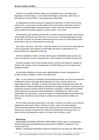 Revista Âmbito Jurídico

A partir de uma análise criteriosa chega- se à conclusão de que o movimento pela
legalização do aborto baseia – se em fundamentos frágeis, equivocados, além disso, as
propostas do eixo III do PNDH – 3 são impossíveis juridicamente.
Os legalizadores do aborto possuem os seguintes fundamentos: a mulher é dona de seu
próprio corpo; o que cresce no ventre materno não é vida humana; atualmente o aborto é
praticado na clandestinidade, acarretando para a mulher de poucos recursos financeiros
graves problemas de saúde, podendo, às vezes, causar – lhe a morte.
Primeiramente, para sustentar juridicamente um direito ao aborto provocado, seria preciso a
comprovação científica de que o feto não é um ser humano, mas algo pertencente ao corpo
de sua mãe, ou haver uma previsão constitucional de que os pais ou o Poder Público teriam
direito sobre a vida ou a morte desse ser humano.[9]
Isso, porém, não ocorre. Haja vista, o óvulo fecundado ser um humano com vasto potencial
e não em potencial. Como observou Arnold Gesell, até mesmo a organização do “eu”
psicossomático já é subjacente no feto.[10]
Diante da realidade a mulher e o homem devem gozar de liberdade sexual quanto a seu
corpo, mas esta tem um forte e absoluto limite: a não interferência no direito de nascer.[11]
É preciso consignar, que é dever de todos prevenir ocorrência de ameaça ou violação ao
direito à vida, contudo, é dever principalmente, do Poder Público promover programas de
assistência familiar.
As premissas utilizadas, por vezes, para a deliberalização do aborto, transparecem no
sentido de isentar o Estado a cumprir sua função social.
Sabe - se que vivemos em condições socioeconômicas precárias, com uma taxa elevada de
analfabetismo, falta de educação sexual adequada. Por isso, considero eficaz uma
organização dos pós – abortistas, no sentido de mobilizar toda a sociedade para cobrar dos
órgãos públicos a efetiva implantação do planejamento e programa familiar; investimentos em
programas educativos visando orientar sexualmente a população, a distribuição de métodos
anticoncepcionais nos postos de saúde amplificados, à assistência pré- natal, o auxílio
maternidade com larga escala, o serviço de saúde com ampla efetividade, ajuda habitacional,
dentre outros mecanismos de prevenção e cuidados em prol da saúde da mulher e do
nascituro.
Por fim, finalizo esta obra questionando o caro leitor. O aborto é um direito ou uma ofensa à
dignidade da vida humana? Não é o aborto um contra – senso com tantos métodos
anticoncepcionais existente? Não seria melhor antes prevenir do que abortar? Qual será o
direito que os homens se reservam de trucidar seus semelhantes? Como pode haver, no
menor sacrifício da liberdade de cada um, o do bem maior de todos, a vida?

Referências
ASSOCIAÇÃO NACIONAL PROVIDA E PRÓ-FAMÍLIA. Aborto: danos e conseqüências.
Disponível:http://www.providafamilia.org.br/doc.php?doc=doc80915. Acesso em: 07 de
novembro de 2010.
BRASIL. Constituição da República Federativa do Brasil. de 5 de outubro de 1988. Editora
http://www.ambito-juridico.com.br/site/?n_link=revista_artigos_leitura&artigo_id=13507

 