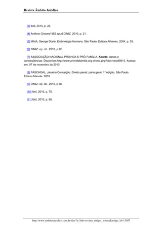 Revista Âmbito Jurídico

[3] Ibid, 2010, p. 22.
[4] Antônio Chaves1982 apud DINIZ, 2010, p. 21.
[5] MAIA, George Doyle. Embriologia Humana. São Paulo. Editora Atheneu. 2004, p. 53.
[6] DINIZ, op. cit., 2010, p.92.
[7] ASSOCIAÇÃO NACIONAL PROVIDA E PRÓ-FAMÍLIA. Aborto: danos e
conseqüências. Disponível:http://www.providafamilia.org.br/doc.php?doc=doc80915. Acesso
em: 07 de novembro de 2010.
[8] PASCHOAL, Janaina Conceição. Direito penal: parte geral. 1ª edição. São Paulo.
Editora Manole. 2003.
[9] DINIZ, op. cit., 2010, p.76.
[10] Ibid. 2010, p. 75.
[11] Ibid. 2010, p. 80.

http://www.ambito-juridico.com.br/site/?n_link=revista_artigos_leitura&artigo_id=13507

 