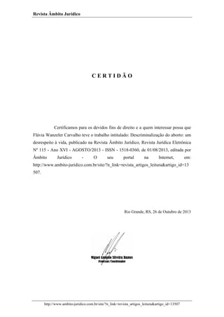 Revista Âmbito Jurídico

CERTIDÃO

Certificamos para os devidos fins de direito e a quem interessar possa que
Flávia Wanzeler Carvalho teve o trabalho intitulado: Descriminalização do aborto: um
desrespeito à vida, publicado na Revista Âmbito Jurídico, Revista Jurídica Eletrônica
Nº 115 - Ano XVI - AGOSTO/2013 - ISSN - 1518-0360, de 01/08/2013, editada por
Âmbito

Jurídico

-

O

seu

portal

na

Internet,

em:

http://www.ambito-juridico.com.br/site/?n_link=revista_artigos_leitura&artigo_id=13
507.

Rio Grande, RS, 26 de Outubro de 2013

http://www.ambito-juridico.com.br/site/?n_link=revista_artigos_leitura&artigo_id=13507

 