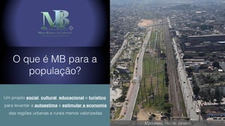 O que é MB para a
população?
Um projeto social, cultural, educacional e turístico
para levantar a autoestima e estimular a economia
das regiões urbanas e rurais menos valorizadas
Madureira, Rio de Janeiro
 