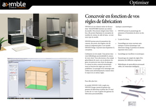 Optimiser 
Concevoir en fonction de vos règles de fabrication 
SWOOD est une solution métier de l’écosystème SOLIDWORKS destinée aux métiers du meuble. Directement intégrée dans l’interface, elle permet d’optimiser la conception de meubles de cuisine, de salle de bains, ou tout autre type de meuble. 
SWOOD permet ainsi de paramétrer des caissons, des portes, des étagères, des éléments de rangement grâce à son module SWOOD Design. Il permet aussi d’optimiser la conception. 
L’utilisation est très simple. Vous prenez dans votre bibliothèque personnalisable le caisson de votre choix. Vous sélectionnez, d’un simple glissé/déposé de souris, une ou plusieurs étagères, les portes de votre choix, les placages... Le caisson est alors construit automatiquement en fonction des règles que vous avez prédéfinies. Les perçages et les rainurages sont réalisés aussi automatiquement, toujours dans le respect de ces mêmes règles. 
Pour aller plus loin : 
le module SWOOD CAM, couplé avec SWOOD Design, permet de générer des gammes de fabrication et piloter des CN multi- têtes de 3 à 5 axes. Il génère des gammes de fabrication personnalisables. 
Quelques caractéristiques : 
• 
SWOOD permet le paramétrage des panneaux et l’orientation du décor ou des fibres 
• 
La pose de chants 
• 
L’assemblage par tenon-mortaise automatique et surtout dynamique (une dimension change, la position est automatiquement mise à jour) 
• 
Assemblage par tourillons et excentriques 
• 
Paramétrage très simple des règles d’implantation des différents composants 
• 
Bibliothèques de quincailleries personnalisables, de composants intelligents  