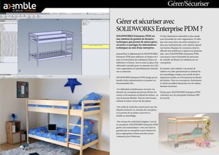 Gérer et sécuriser avec 
SOLIDWORKS Enterprise PDM ? 
SOLIDWORKS Enterprise PDM est 
une solution de gestion de données 
techniques qui permet de mieux gérer, 
sécuriser et partager les informations 
techniques au sein d’une entreprise. 
Aujourd’hui, le déploiement de SOLIDWORKS 
Enterprise PDM peut s’effectuer en l’espace de 5 
jours et la formation des utilisateurs finaux est 
inférieure à 4 heures. Avec la mise en place d’un 
référentiel centralisé pour vos données de CAO, 
votre organisation est immédiatement rationali-sée 
et connectée. 
SOLIDWORKS Enterprise PDM n’exige pas de 
lourdes tâches administratives et propose ces 
fonctionnalités clés : 
- Un référentiel centralisé pour sécuriser vos 
données de conception qui permet d’éviter les 
erreurs et l’écrasement accidentel de fichiers au 
sein du bureau d’études. Tous les intervenants 
utilisent la même version du document. 
- Des outils de recherche avancée pour une réu-tilisation 
facile de vos données de conception. 
Ceci permet de ne jamais concevoir en 
double un assemblage. 
- Des normes de conformité intégrées. Lors de 
la conception, SOLIDWORKS Enterprise PDM 
génère une nomenclature ; vous avez alors la 
garantie que la conception reçoit toujours les 
pièces appropriées évitant ainsi des erreurs 
coûteuses pour le fabricant. 
Un flux d’opérations rationalisé et plus rapide 
pour l’ensemble de votre organisation. En effet, 
que vous soyez dans une petite entreprise ou 
dans une multinationale, cette solution répond 
aux besoins d’équipes de conception dont les 
effectifs sont nombreux et répartis sur plusieurs 
sites. Avec SOLIDWORKS Enterprise PDM, 
vous pouvez suivre l’ensemble des processus 
de contrôle, de l’étude à la validation de vos 
conceptions. 
En résumé, cette solution vous pemet de 
réduire vos coûts opérationnels en mettant fin 
aux assemblages rompus, aux retards de déve-loppement 
inutiles ou à l’écrasement accidentel 
des fichiers. Tous vos concepteurs, fournisseurs 
et clients travaillent désormais avec les mêmes 
données sécurisées. 
D’autre part, SOLIDWORKS Enterprise PDM 
s’interface avec les principales Solutions ERP 
du marché. 
Gérer/Sécuriser 
 