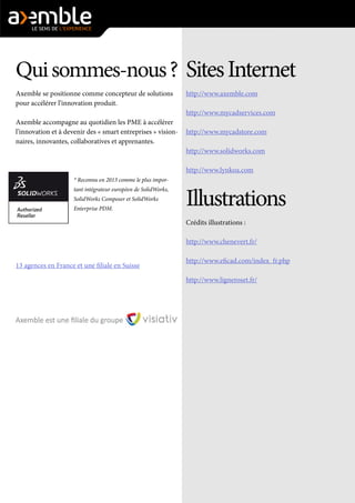 Qui sommes-nous ? 
Axemble se positionne comme concepteur de solutions pour accélérer l’innovation produit. 
Axemble accompagne au quotidien les PME à accélérer l’innovation et à devenir des « smart entreprises » visionnaires, innovantes, collaboratives et apprenantes. 
* Reconnu en 2013 comme le plus important intégrateur européen de SolidWorks, SolidWorks Composer et SolidWorks Enterprise PDM. 
13 agences en France et une filiale en Suisse 
Sites Internet 
http://www.axemble.com 
http://www.mycadservices.com 
http://www.mycadstore.com 
http://www.solidworks.com 
http://www.lynkoa.com 
Illustrations 
Crédits illustrations : 
http://www.chenevert.fr/ 
http://www.eficad.com/index_fr.php 
http://www.ligneroset.fr/ 