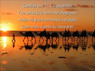 Confiei em Ti, fui ajudado. Tua salvação tem me alegrado  Hoje há gozo em meu coração Com meu canto te louvarei  