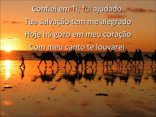 Confiei em Ti, fui ajudado. Tua salvação tem me alegrado  Hoje há gozo em meu coração Com meu canto te louvarei  