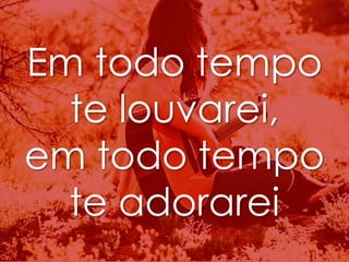 Em todo tempo 
te louvarei, 
em todo tempo 
te adorarei 
 