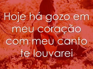 Hoje há gozo em 
meu coração 
com meu canto 
te louvarei 
 