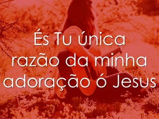 És Tu única 
razão da minha 
adoração ó Jesus 
 