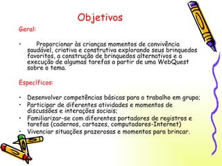 Objetivos Geral: Proporcionar às crianças momentos de convivência saudável, criativa e construtiva explorando seus brinquedos favoritos, a construção de brinquedos alternativos e a execução de algumas tarefas a partir de uma WebQuest sobre o tema. Específicos: Desenvolver competências básicas para o trabalho em grupo; Participar de diferentes atividades e momentos de discussões e interações sociais; Familiarizar-se com diferentes portadores de registros e tarefas (cadernos, cartazes, computadores-Internet) Vivenciar situações prazerosas e momentos para brincar. 