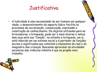 Justificativa A ludicidade é uma necessidade do ser humano em qualquer idade, o desenvolvimento do aspecto lúdico facilita os processos de socialização, comunicação, expressão e construção do conhecimento. Os objetos utilizados para as brincadeiras, o brinquedo, pode ser o mais diverso e talvez nem seja esta sua “função”, no entanto o brinquedo, em si, está inserido em um sistema social e é portador de funções sociais e significados que remetem a elementos do real e do imaginário das crianças. Buscando aproximar as atividades escolares das vivências infantis é que se propõe este trabalho. 
