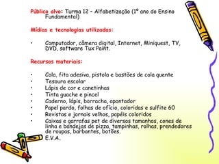 Público alvo :  Turma 12 – Alfabetização (1º ano do Ensino Fundamental) Mídias e tecnologias utilizadas: Computador, câmera digital, Internet, Miniquest, TV, DVD, software Tux Paint. Recursos materiais: Cola, fita adesiva, pistola e bastões de cola quente Tesoura escolar Lápis de cor e canetinhas Tinta guache e pincel Caderno, lápis, borracha, apontador Papel pardo, folhas de ofício, coloridas e sulfite 60 Revistas e jornais velhos, papéis coloridos Caixas e garrafas pet de diversos tamanhos, cones de linha e bandejas de pizza, tampinhas, rolhas, prendedores de roupas, barbantes, botões. E.V.A . 