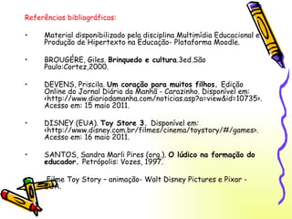 Referências bibliográficas: Material disponibilizado pela disciplina Multimídia Educacional e Produção de Hipertexto na Educação- Plataforma Moodle. BROUGÉRE, Giles.  Brinquedo e cultura .3ed.São Paulo:Cortez,2000. DEVENS, Priscila.  Um coração para muitos filhos.  Edição Online do Jornal Diário da Manhã - Carazinho. Disponível em: <http://www.diariodamanha.com/noticias.asp?a=view&id=10735>. Acesso em: 15 maio 2011. DISNEY (EUA).  Toy Store 3.  Disponível em: <http://www.disney.com.br/filmes/cinema/toystory/#/games>. Acesso em: 16 maio 2011. SANTOS, Sandra Marli Pires (org.).  O lúdico na formação do educador.  Petrópolis: Vozes, 1997. Filme Toy Story – animação- Walt Disney Pictures e Pixar - EUA. 