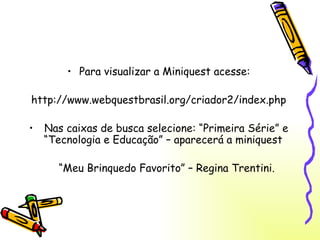 Para visualizar a Miniquest acesse: http://www.webquestbrasil.org/criador2/index.php Nas caixas de busca selecione: “Primeira Série” e “Tecnologia e Educação” – aparecerá a miniquest  “ Meu Brinquedo Favorito” – Regina Trentini. 