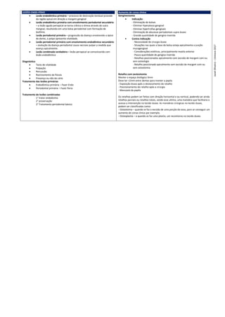 LESÕES ENDO-PÉRIO
 Lesão endodôntica primária – processo de destruição tecidual procede
da região apical em direção a margem gengival
 Lesão endodôntica primária com envolvimento periodontal secundária
– a lesão aguda periapical se torna crônica e drena através do sulco
margnal, resultando em uma bolsa periodontal com formação de
biofilme.
 Lesão periodontal primária – progressão da doença envolvendo o ápice
do dente, a polpa apresenta vitalidade.
 Lesão periodontal primária com envolvimento endodôntico secundário
– evolução da doença periodontal causa necrose pulpar a medida que
avança apicalmente.
 Lesão combinada verdadeira – lesão periapical se comunicando com
lesão endodôntica
Diagnóstico
 Teste de vitalidade
 Palpação
 Percussão
 Rastreamento da fístula
 Presença ou não de cárie
Tratamento das lesões primárias
 Endodôntica primária – Fazer Endo
 Periodontal primária – Fazer Perio
Tratamento de lesões combinadas
1° tratar endodontia
2° proservação
3° Tratamento periodontal básico
Aumento de coroa clinica
Gengivectomia
 Indicação:
- Eliminação de bolsas
- Eliminar hiperplasia gengival
- Eliminar hipertrofias gengivais
- Eliminação de abscesso periodontais supra ósseo
- Grande quantidade de gengiva inserida
 Contra indicação
- Necessidade de cirurgia óssea
- Situações nas quais a base da bolsa esteja apicalmente a junção
mucogengival
- Considerações estéticas, principalmente maxila anterior
- Pouca quantidade de gengiva inserida
- Retalhos posicionados apicalmente com excisão de margem com ou
sem osteologia
- Retalho posicionado apicalmente sem excisão de margem com ou
sem osteotomia
Retalho com oesteotomia
Manter o espaço biológico 3mm
Deve ter >2mm entre dentes para manter a papila
- Exposição óssea após o deslocamento do retalho
- Posicionamento do retalho após a cirurgia
- Manuseio da papila
Os retalhos podem ser feitos com direção horizontal e ou vertical, podendo ser ainda
retalhos parciais ou retalhos totais, sendo esse ultimo, uma manobra que facilitaria o
acesso a intervenção no tecido ósseo. As manobras cirúrgicas no tecido ósseo,
podem ser classificadas como:
- Osteotomia – quando se faz a excisão de uma porção do osso, para se conseguir um
aumento de coroa clinica por exemplo.
- Osteoplastia – e quando se faz uma plastia, um recontorno no tecido ósseo.
Jasiel
Oliveira
–
Uninove
2017
 