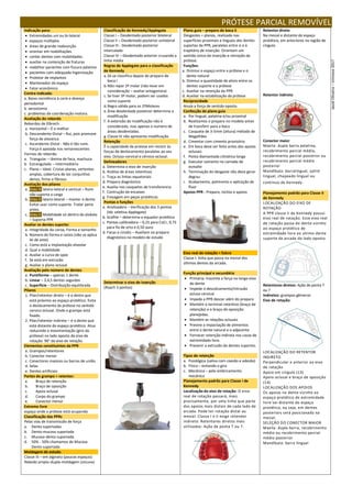 PRÓTESE PARCIAL REMOVÍVEL
Indicação para:
 Extremidades uni ou bi-lateral
 espaços múltiplos
 áreas de grande reabsorção
 orientar em reabilitações
 conter dentes com mobilidades
 auxiliar na contenção de fraturas
 reabilitar pacientes com fissura palatina
 pacientes com adequada higienização
 Protetor de implantes
 Mantenedor de espaço
 Fator econômico
Contra indicada:
a. Baixa resistência à carie e doença
periodontal
b. xerostomia
c. problemas de coordenação motora.
Avaliação do rebordo
Rebordos de Elbrech:
a. Horizontal – É o melhor
b. Descendente Distal – Rui, pois promove
força de alavanca
c. Ascendente Distal - Não é tão ruim.
Força é apoiada nos remanescentes
Formas de rebordo:
a. Triangular – lâmina de faca, machuca
b. Estrangulado – intermediário
c. Plano – Ideal. Cristas planas, vertentes
amplas, cobertura de tec conjuntivo
denso, firme e fibroso.
Avaliação dos pilares
a. Grau 3: latero-lateral e vertical – Ruim
não suporta a carga
b. Grau 2: latero-lateral – manter o dente.
Evitar usar como suporte. Tratar perio
antes.
c. Grau 1: Mobilidade só dentro do alvéolo
– Suporta PPR
Avaliar os dentes suporte:
a. Integridade da coroa, Forma e tamanho
b. Número de forma e raízes (não se aplica
lei de ante)
c. Como está a implantação alveolar
d. Qual a mobilidade
e. Avaliar a curva de spee
f. Se está em extrusão
g. Avaliar o plano oclusal
Avaliação pelo número de dentes
a. Puntiforme – apenas 1 dente
b. Linear – 3,4,5 dentes seguidos
c. Superfície – Distribuição equilibrada
Pilares
1. Pilar/retentor direto – é o dente que
está próximo ao espaço protético. Evita
o deslocamento da prótese no sentido
cervico oclusal. Onde o grampo está
fixado.
2. Pilar/retentor indireto – é o dente que
está distante do espaço protético. Atua
reduzindo a movimentação (giro da
prótese) no lado oposto do eixo de
rotação. 90° do eixo de retoção.
Elementos constituintes da PPR
a. Grampos/retentores
b. Conector menor
c. Conectores maiores ou barras de união
d. Selas
e. Dentes artificiais
Partes do grampo = retentor:
a. Braço de retenção
b. Braço de oposição
c. Apoio oclusal
d. Corpo do grampo
e. Conector menor
Extremo livre
espaço onde a prótese está ocupando
Classificação das PPRs
Pelas vias de transmissão de força
a. Dento suportadas
b. Dento-mucosa suportada
c. Mucosa-dento suportada
d. 50% - 50% chamamos de Mucosa
Dento suportada
Moldagem de estudo
Classe III – em alginato (poucos espaços)
Rebodo amplo–dupla-moldagem (silicone)
Classificação de Kennedy/Applegate
Classe I – Desdentado posterior bilateral
Classe II – Desdentado posterior unilateral
Classe III - Desdentado posterior
intercalado
Classe IV – Desdentado anterior cruzando a
linha média
Regras de Applegate para a classificação
de Kennedy
a.Só se classifica depois do preparo de
boca I
b.Não repor 3º molar (não levar em
consideração – avaliar antagonista)
c. Se tiver 3º molar, podem ser usados
como suporte
d.Regra válida para os 2ºMolares
e.Área desdentada posterior determina a
modificação
f. A extensão da modificação não é
considerada, mas apenas o numero de
áreas desdentadas.
g.Classe IV não apresenta modificação
Retenção
É a capacidade da protese em resistir às
forças de deslocamento paralelas ao seu
eixo. Ocluso-cervical e cérvico-oclusal.
Delineadores
a. Determina o eixo de inserção
b. Análise de áreas retentivas
c. Traça as linhas equatoriais
d. Preparo diagnóstico
e. Auxilia nos casquetes de transferencia
f. Contrução de encaixes
g. Fresagem em peças protéticas
Pontas e funções
a. Analisadora – Verificação dos 3 pontos
(téc seletiva Applegate)
b. Grafite – determina o equador protético
c. Pontas calibradora – 0,25 para CoCr, 0,75
para fio de orto e 0,50 ouro
d. Facas e cinzéis – Auxiliam no preparo
diagnóstico no modelo de estudo
Determinar o eixo de inserção
(Roach 3 pontos)
Plano guia – preparo de boca II
Desgastes = planos, realizado nas
superfícies proximais e linguais dos dentes
suportes da PPR, paralelas entre si e à
trajetória de inserção. Orientam um
sentido único de inserção e remoção da
prótese.
Funções:
a. Diminui o espaço entre a prótese e o
dente natural
b. Diminui a quantidade de alívio entre os
dentes suporte e a prótese
c. Auxiliar na retenção da PPR
d. Auxiliar na estabilização da prótese
Reciprocidade
Anula a força de sentido oposto.
Confecção de plano guia
a. Por lingual, palatina e/ou proximal
b. Realizamos o preparo no modelo antes
de transferir para a boca
c. Casquete de 3-5mm (altura) método de
Magalhães
d. Cimentar com cimento provisório
e. Em boca deve ser feito antes dos apoios
oclusais
f. Ponta diamantada cilindrica longa
g. Executar somente na camada de
esmalte
h. Terminação do desgaste não deve gerar
degrau
i. Acabamento, polimento e aplicação de
fluor
Apoios PPR - Preparo, nichos e apoios
Eixo real de rotação = fulcro
Classe I: linha que passa na mesial dos
últimos dentes da arcada.
Função principal e secundária
 Primária: trasmite a força no longo eixo
do dente
 Impede o descolcamento/intrusão
ocluso cervical
 Impede a PPR descer além do preparo
 Mantém o terminal retentivo (braço de
retenção) e o braço de oposição
planejadas.
 Mantém as relações oclusais
 Previne a impactação de alimentos
entre o dente natural e o adjacente
 Fornecer retenção indireta nos casos de
extremidade livre.
 Prevenir a extrusão de dentes suportes.
Tipos de retenção
a. Fisiológica (saliva com coesão e adesão)
b. Física – evitando o giro
c. Mecânica – pelo embricamento
mecânico
Planejamento padrão para Classe I de
Kennedy
Localização do eixo de rotação: O eixo
real de rotação passará, mais
precisamente, por uma linha que parte
dos apoios mais distais de cada lado da
arcada. Pode ter rotação distal ou
mesial. Classe I e II exige retendor
indireto. Retentores diretos mais
utilizados: Ação de ponta T ou 7.
Retentor direto
Na mesial e distante do espaço
protético, em anteriores na região de
cíngulo.
Retentor indireto
Conector maior
Maxila: dupla barra palatina,
recobrimento parcial médio,
recobrimento parcial posterior ou
recobrimento parcial médio
posterior
Mandíbula: barralingual, splint
lingual, chapeado lingual ou
contínuo de Kennedy.
Planejamento padrão para Classe II
de Kennedy
LOCALIZAÇÃO DO EIXO DE
ROTAÇÃO
A PPR classe II de Kennedy possui
eixo real de rotação. Esse eixo real
de rotação passa do dente vizinho
ao espaço protético de
extremidade livre ao ultimo dente
suporte da arcada do lado oposto.
Retentores diretos: Ação de ponta T
ou 7
Indiretos: grampos gêmeros
Eixo de rotação:
LOCALIZAÇÃO DO RETENTOR
INDIRETO
Perpendicular e anterior ao eixo
de rotação
Apoio em cíngulo (13)
Apoio oclusal e braço de oposição
(14)
LOCALIZAÇÃO DOS APOIOS
Os apoios no dente vizinho ao
espaço protético de extremidade
livre vai distante do espaço
protético, ou seja, em dentes
posteriors será posicionado na
mesial.
SELEÇÃO DO CONECTOR MAIOR
Maxila: dupla barra, recobrimento
médio ou recobrimento parcial
médio posterior
Mandíbula: barra lingual
Jasiel
Oliveira
–
Uninove
2017
 