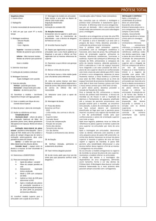 PRÓTESE TOTAL
Sequência clínica
1. Exame clínico
2. Radiografia
3. Avaliar necessidade de levantamento da
4. DVO em pac que usam PT a muito
tempo
5. Moldagem anatômica
- Silicone Pesado
- Godiva
- Cera + Alginato
Superior – tracionar os tecidos
Moldar de posterior para anterior
Inferior – Não tracionar tecidos
Moldar de anterior para posterior
Vazar o modelo
6. Delimitar área basal
7. Confecção de moldeira individual
8. Moldagem funcional
Dupla moldagem com Lysanda
9. Teste de retenção
Vertical – puxando para baixo
Horizontal – empurrando pelo cabo
Anterior – de dentro para fora
10. Desinfetar o modelo – borrifando
hipoclorito e limpar com água gessada
11. Vazar o modelo com dique de cera
Usando Gesso Especial
12. Base de prova + plano de orientação
13. Avaliar as referências em boca
Compleição facial
Harmonia facial – altura do plano
de orientação tubérculo do lábio. Em
pacientes jovens 1mm, idosos geralmente
não aparece em repouso. Retirar em altura
anterior.
Inclinação latero-lateral do plano
oclusal – paralelo a linha bipupilar. Usar a
régua de FOX. Ainda com a Fox verificar o
plano de camper (tragus-asa do nariz) a
inclinação antero-posterior deve estar
paralela ao plano de Camper.
Sorriso – o rolete tem que tocar o
lábio (ideal) local dos futuros dentes.
Corredor bucal – espaço entre os
dentes e a mucosa. Se tiver encostado na
mucosa, remover
14. Determinar a DVR/EFP/DVO
15. Plano de orientação inferior
 Apoio da cabeça – occiptal
 Plano de camper paralelo ao
solo
 Relaxamento: respiração
lenta e profunda
 Medir a DVR com compasso
de Willis
 Subtrai-se 3mm da DVR para
determinar a DVO
 Após a Confecção dos planos
de orientação reavalia-se a
DVO pela formação de espaço
de 3mm (EFP) na pronuncia
de fonemas silibantes.
16. transferir modelo superior para o
articulador com a ajuda do arco facial
17. Montagem do modelo em articulador
Pode montar o arco ante ou depois do
inferior (não muda nada)
Angulação desdentado
Benett (0)
Inclinação da cavidade (30)
18. Relações horizontais
Acrescentar cera no superior e pedir para
o paciente fazer os movimentos de
lateralidade – usar a técnica do desgaste
de Paterson em cera.
19. Só então fixamos Sup/Inf
20. Depois que registramos o superior em
articulador com o arco facial podemos já
dispensar o uso pois o inferior vai ficar
registrado com as mesmas referencias do
superior.
21. Posicionar o sup e inferior com grampo
em boca.
22. Marcar a linha alta do sorriso
23. De frente marcar a linha média (pode
usar o fio dental como referencia.
24. Linha de canino (marcar com boca
fechada na comissura labial) pegaremos a
distal do canino. Não precisar marcar linha
de sorriso do inferior não tem
necessidade.
25. Selecionar cores (com o apoio do
paciente)
26. Montagem de dentes
27. Prova dos dentes
Devemos verificar:
- DVO
- Linha média, dos caninos e alta do
sorriso
- Suporte labial
- Corredor Bucal
- Curvas de compensação
- Posição de oclusão
- Forma dos dentes
- Tamanho dos dentes
- Cor dos dentes
- Posição e alinhamento dos dentes
28. Acrilização
28. Verificar retenção, polimento e
acabamento da prótese
29. Fazer mínimo desgaste possível
30. Se dor muito, pedir para tirar (um dia
antes para que possamos verificar onde
desgastar.)
Considerações sobre Próteses Totais Unimaxilares
Nos conceitos que se referem a moldagem a
prótese total unimaxilar é exatamente igual a
bimaxilar. A diferença está no arco antagonista -
que por ser dentado - não é uma prótese total
tendo então naturalmente uma outra abordagem
para a moldagem.
Quando o arco antagonista se tratar de uma PPR,
essa deverá ser confeccionada juntamente com a
PT. Quando o arco é dentado e já está com o
preparo de boca I feito, devemos proceder a
confecção da prótese total Unimaxilar.
Para a prótese total unimaxilar superior,
procedemos com as moldagens anatômica e
funcional, até a base de prova. Na confecção do
plano de orientação superior, utilizamos as
mesmas referências anatômicas, funcionais e
estéticas. A partir daí começam as diferenças. Na
tomada da DVO, utilizaremos o compasso de
willis da mesma maneira, obtendo portanto a
DVR e subtraido-se 3 mm do espaço funcional
livre chegando a um valor provável de DVO. O
plano de cera superior deverá ser confeccionado
com 1mm a mais do valor obtido para DVO. Como
já temos o arco antagonista, devemos já nesse
momento realizar o teste fonético e confirmar
esse valor de DVO. Observando-se os 2mm do
espaço funcional de pronúncia (lembrando que o
valor dele é 3mm mas fizemos o plano com 1mm
a mais) temos certeza que a DVO está correta.
A partir deste ponto, devemos proveder a
tomada da Posição de Oclusão.
Para a tomada da PO, utilizaremos a mesma
tecnica da prótese total bimaxilar, a técnica da
mordida ou de House e com a repetição da
abertura e fechamento de pequena amplitude
até o cansaço do paciente encontramos uma
posição estável para a mordida. ao encontrar
esta posição, o plano de orientação superior na
sua face oclusal deverá ser levemente
plastificado no fogo para que o paciente possa
imprimir no plano o seu registro de mordida com
1 mm de profundidade (razão pela qual
confeccionamos o plano de orientação superior
com 1mm a mais).
Após esse registro, podemos riscar as linhas de
referência no plano superior e montar o plano de
cera superior no articulador por meio do arco
facial.
Após a montagem em articulador, deveremos
isolar os dentes inferiores com vaselina e com
uma pequena porça de pasta OZE preencher os
nichos dos dentes impressos na oclusal do plano
superior e levando o pplano de cera em boca
repetir o registro de mordida. A pasta OZE
permite uma estabilidade dimensional e uma
dureza melhor desse registro a fim de se montar
o antagonista no articulador.
Ao se articular o modelo antagonista no registro
de mordida na oclusal do plano de cera superior,
montamos o modelo inferior no articulador.
A seleção dos dentes e a montagem são
dependentes do arco antagonista, definindo
assim tamanho, forma e cor dos dentes da
Prótese total. A Montagem deve buscar a oclusão
bilateral balanceada ou o mais próximo dela
possível sempre ocluindo com o antagonista.
INSTALAçãO E CONTROLE
Após a instalação, a
estabilidade da prótese
deve ser preservada
buscando uma oclusão
bilateral balanceada com o
arco antagonista. Esta nem
sempre é uma tarefa
simples, necessitando
bastante paciência e tempo
clinico para se conseguir.
Proteses totais
Unimaxilares inferiores
Para unimaxilares
inferiores, a mudança está
na confecção do plano. As
referências estéticas estão
nos dentes superiores. Logo
o plano de cera inferior será
resultado do amassamento
da cera junto ao arco
superior até a chegada da
DVO no compasso de willis e
um mm de excesso.
Prodece-se o teste fonético
(2mm) e o registro de
mordida com pasta OZE.
Após esta etapa, monta-se o
modelo dentado superior no
articulador por meio do arco
facial e depois encaixamos o
modelo superior no registro
do plano inferior para
montar o inferior no
articulador. A seleção da cor
e da forma dos dentes é
feita seguindo o padrão dos
dentes superiores e a
disposição dos dentes
buscando o contato e a
oclusão com os dentes
superiores.
Procede-se a instalação e
controle de maneira
semelhante aos outros
casos de PT.
Jasiel
Oliveira
–
Uninove
2017
 