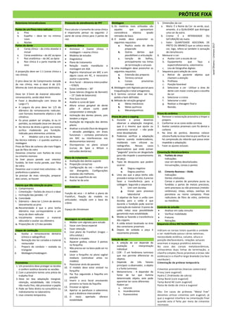 PRÓTESE FIXA
Retentores intraradiculares
Partes de um Pinos intra radicular
a. Pino
b. Espelho – deve ter no mínimo
1mm
c. Núcleo
Partes do dente
d. Coroa clínica – da crista alveolar à
incisal
e. Coroa anatômica – da JAC ao ápice
f. Raiz anatômica – da JAC ao ápice
g. Raiz clínica é a parte inserida em
osso
A proporção deve ver 1:1 (coroa clinica x
raiz clinica).
O pino deve ter de Comprimento metade
da raiz clínica, mas o ideal é de 2/3.
Mínimo de 1mm de espessura dentinária.
Deve ter 3-5mm de material obturador
remanescente, sendo ideal 4mm
 Fazer a desobstrução com broca de
Largo n°1
 A Largura do pino deve ter 1/3 do
diâmetro do remanescente radicular,
com formato levemente elíptico e não
cilíndrico.
 Os pinos podem ser simples, bi ou tri
partidos, ou estojado (esse em desuso)
 Na técnica de direta a gente usa resina
acrílica modelando pra fundição.
Indicada para elementos unitários
 Modelar com a tec de Nealon
Na técnica indireta – é quando usamos a
moldagem
Pinos de fibra de carbono são mais frágeis
que de fibra de vidro
Devemos cimentar com fosfato de zinco
ou cimento resinoso
Se tiver pouca parede usar retentor
fundido. Se tiver muita parede, usar fibra
de vidro.
Devemos usar o canal mais volumoso – de
preferência o palatino
Se precisar de mais retenção, preparar
dois canais, se houver
Fatores que dão retenção ao pino
h. Comprimento
i. Cimentação – fosfato de zinco é o ideal
j. Inclinação das paredes – 6°
k. Conicidade
l. Diâmetro – deve ter 1,5mm de dentina
lateralmente ao pino
m. Recomendado é que o pino tenha
diâmetro max correspondente a um
terço do diam radicular
n. Inicialmente remover o material
obturador e avaliar seu diâmetro
o. Proporções de 1/3 das paredes
Etapas de confecção
a. Avaliar o remanescente dentário
(clinico e radiográfico)
b. Remoção dos tec cariados e material
restaurador
c. Preparo do conduto – ovalada ou
triangular
d. Moldagem/modelagem
Provisórios
1. Um provisório deve proteger os tecidos
e conferir estética durante as sessões.
2. Com o provisório temos uma prévia do
trabalho final
3. Deve ter boa adaptação marginal,
retenção, estabilidade, não irritante,
não muito fino, não pressionar a papila
4. Pode ser feito direto no consultório ou
indiretamente no laboratório.
5. Usar cimento temporário.
Protocolo de atendimento de PPF
Para calcular o tamanho da coroa clinica
é importante pensar no seguinte: 2
parte de coroa clinica para 3 partes de
raiz
Sequencia clinica:
 Anmnese + Exame clínico +
moldagem + exame clínico
 Modelos de estudos
 Diagnóstico
 Plano de tratamento
 Relação maxilo mandibular e
montagem em ASA
 Registro interoclusal em MIC e em
alguns casos em RC, é necessário
avaliar o paciente.
 Arco facial – distancia intercondilar
– P/M/G
 Guias condilares – 30°
 Guias laterais (Angulos de Bennett)
– 15° (lado de balanceio)
 Pino Guia Incisal
 Avaliar a curva de Spee
 Altura ocluso gengival do dente
pilar. A altura curta pode
comprometer a retenção
 Inclinação dos dentes pilares, pois
tendem a migrar.
 Avaliação da migração dos dentes
pilares
 Analisar a oclusão (face de desgaste
– abrasão patológico, em áreas
funcionais – contatos prematuros
em MIC ou interferencias nos
deslocamentos laterais)
 Discrepancias no plano oclusal
(cursas de Spee e Wilson e
extrusões dentárias)
Plano de tratamento
a. Avaliação dos dentes suporte
b. Proporção coroa/raiz
c. Configuração da raiz – melhor em
raiz divergente. Configurações
ovaladas são melhores.
d. Área da superfície da raiz
e. Avaliar lei de ante
Articuladores
Função do arco – é definir o plano de
Frankfurt, fixação do modelo no
articulador, relação com a base do
crânio
Espaço de chirstensen
Montagem no articulador
1. Moldar com alginato para estudo
2. Vazar com Gesso especial
3. Fazer retenção
4. Usar plano de Frankfurt (tragos –
infra orbital.)
5. Hidratar o modelo
6. Aquecer godiva, colocar 3 pontos
na forquilha.
7. Não precisa ser na boca pode ser no
modelo
8. Levar a forquilha no plano sagital
mediano (centralizar antes no
modelo)
9. Posicionar atrás do paciente
10. O modelo deve estar estável na
forquilha
11. Pac fica segurando a foquilha em
posição
12. Inserir o arco facial encaixando
primeiro na haste da foquilha
13. Encaixar as ogivas
14. Apertar os parafusos e saberemos
qual a distância intercondilar
15. O nasio apertado oferece
estabilidade
Moldagem
1. Os matérias mais utilizados são
aqueles que apresentam
consistência elástica qnado
retirados da boca.
2. O molde deve preencher os
seguintes requisitos:
a. Replica exata do dente
preparado
b. Outros dentes que
possibilitem a articulação
c. Isenção de bolhas,
principalmente nas linhas
de terminação e oclusais
3. Uma moldagem deve preencher os
seguintes requisitos:
a. Extensão dos preparos
b. Término cervical
c. Coroas provisórias
corretas
4. Moldagem com Alginato parcial para
troquelização e total antagonista.
5. O termino cervical deve ser liso,
polido e bem definidos
6. Método de retração gengival
a. Meios mecânicos
b. Meios químicos
c. Mecanoquimicos
Prova do pino e copping
1. Durante a prova devemos
observar a adaptação marginal,
que é o mesmo que ajuste ou
selamento cervical – não pode
estar desadaptada.
2. Podemos verificar a adaptação
interna usando evidenciadores,
moldando com silicone ou
radiografias. Nesses casos
observadores que onde estiver
“pegando” precisa ser desgastada
para não impedir o assentamento
da peça.
3. Tipos de desajustes que podem
ocorrer:
d. Degrau negativo
e. Degrau positivo
4. Uma vez que a peça tenha sido
provada e esteja correta, é preciso
fazer a transferência para a
soldagem. Seguindo a sequencia:
f. Unir com duralay
g. Enviar para processo
laboratorial
5. O objetivo de fazer a união com
duralay para a solda é que
durante a fundição pode ocorrer
contração do material. O ponto de
solda reduz essa possibilidade
garantindo mais estabilidade.
6. Molda-se fazendo a transferência
dos coppins
7. A solda estará localizada na área
dos conectores proximais
8. Depois de soldada a peça é
novamente provada.
Seleção de cor
1. A seleção de cor depende da
avaliação e interpretação
individual
2. COR - É um fenômeno luminoso
que nos permite diferenciar os
objetos.
3. Depende de três fatores
principais: o observador, o objeto
e a fonte luminosa.
4. Metamerismo - A depender da
fonte de luz que ilumina
determinado objeto, este pode
aparentar ter cores diferentes
Podem ser:
a. naturais
b. incandescentes
c. fluorescentes
5. Dimensões do cor:
a. Matiz: É o Nome da Cor: ex verde, azul,
amarelo...é a QUALIDADE que distingue
uma cor da outra.
b. Croma: É a INTENSIDADE OU
SATURAÇÃO do matiz.
c. Valor: QUANTIDADE ADICIONAL DE
PRETO OU BRANCO que se coloca nesta
cor, logo, refere-se também à sensação
de claro/escuro.
6. Mensurar a cor:
a. Avaliar com a escala de cor
b. Equipamento que faça a
espectrofotometria, colorimetria
c. Uso de fotografias digitais
7. Sequencia para seleção de cores
a. Retirar do paciente objetos que
chamem a atenção
b. Profilaxia
c. Posição favorável
d. Selecionar a cor - Utilizar a área do
dente com maior croma para a escolha
da cor
e. Selecionar o croma
f. Selecionar o valor
g. Realizar a checagem final e
Revisão.
Prova da cerâmica
1. Remover a restauração provisória e limpar o
preparo.
2. Conformar se as cores estão corretas
3. Avaliar contatos proximais com fio dental e
carbono
4. Na área do pontico, devemos colocar
silicona fluida na área interna pra verificar se
há compressão do rebordo que possa estar
impedido a adaptação.
5. Fazer os ajustes oclusais
Cimentação Metalocerâmica
11. Fosfato de zinco
Indicações:
Usar em dentes desvitalizados
Incrustrações, coroas e pontes
12. Cimento Resinoso – DUAL
Indicações:
Dentes vitalizados
Coroas e pontes de porcelana puras ou
fundidas a partes de metais preciosos,
semi-preciosos ou não preciosos (metalo-
cerâmicas). Inlays, onlays, overlays em
porcelana ou resina composta. Pinos
radiculares de fibra de vidro, cerâmicos
ou metálicos.
Controle da oclusão
 Analisar em cada consulta
 Verificar mobilidade
 Fraturas
 Retrações
Sequencia clínica METALOCERÂMICA
Indicam-se coroas totais quando a unidade
a ser reabilitada possui cáries extensas;
necessidade estética; volume, altura e
posição desfavoráveis; relações oclusais
anormais e espaço protético extenso.
No caso das coroas metalocerâmicas,
utilizaremos duas linhas de terminação, o
chanfro simples (faces proximais e áreas não
estéticas) e o chanfro largo biselado (na face
vestibular).
Cimentação da prótese temporária
Cimentos provisórios (marcas comerciais)
Provy (sem eugenol)
Hydro C (hidróxido de cálcio)
Temp Bond (com eugenol)
Temp Bond NE (sem eugenol)
Pasta de óxido de zinco e eugenol
Obs: Em casos de próteses "Metal free"
devemos utilizar cimentos sem eugenol, já
que o eugenol interfere na cimentação final
quando esta é feita por meio de cimentos
resinosos
Jasiel
Oliveira
–
Uninove
2017
 