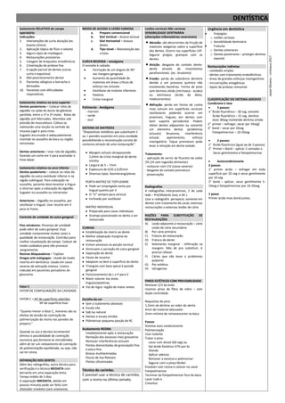DENTÍSTICA
Isolamento RELATIVO de campo
operatório
Indicações:
1. Intervenções de curta duração (ex.
Exame clínico)
2. Aplicação tópica de flúor e selante
3. Alguns tipos de moldagens
4. Restaurações provisórias
5. Colagem de braquetes ortodônticos
6. Cimentação de prótese fixa
7. Erupção parcial de dentes (coroa
curta e expulsiva)
8. Mal posicionamento dental
9. Pacientes alérgicos a borracha e
derivados
10. Pacientes com dificuldades
respiratórias
Isolamento relativo no arco superior
Dentes posteriores – Colocar rolos de
algodão na saída do ducto da glândula
parótida, entre o 1º e 2º molar. Rolos de
algodão pré-fabricados. Mantidos sob
pressão da musculatura. Coloca-se
realizando uma torção no sentido da
mucosa jugal e para cima.
Sugador encurvado e adequadamente
mantido no assoalho da boca ou região
retromolar.
Dentes anteriores – Usar rolo de algodão,
fazendo um corte em V para acomodar o
freio labial.
Isolamento relativo no arco Inferior
Dentes posteriores – colocar os rolos de
algodão no sulco vestibular inferior e na
região sublingual. Para colocação no
assoalho, paciente deve levantar a língua
e retornar após a colocação do algodão.
Sugador no assoalho ou retromolar
Anteriores – Algodão no assoalho, por
vestibular e lingual. Usar recorte em V
para os freios.
Controle de umidade do sulco gengival
Fios retratores: Presença de umidade
pode advir do sulco gengival. Essa
umidade compromete muitas vezes a
qualidade da restauração. Contribui para
melhor visualização do campo. Colocar de
modo cuidadoso para não provocar
sangramento.
Resinas bloqueadoras – TopDan
Drogas anti-sialagogas - Usado de modo
restrito em dentística. Usado em casos
severos de salivação intensa. Contra
indicada em pacientes portadores de
glaucoma.
Fator C
FATOR DE CONFIGURAÇÃO DA CAVIDADE.
FATOR C = Nº de superfícies aderidas
Nº de superfície lisas
“Quanto menor o fator C, menores são os
efeitos da tensão de contração de
polimerização da resina nas paredes do
preparo.”
Quando se usa a técnica incremental
diminui a possibilidade de contração
excessiva que formaria as microfendas,
além de ter um relaxamento de contração
de polimerização equilibrada, ou seja, não
vai ter stress.
SEPARAÇÃO DOS DENTES
Além das radiografias, outra técnica para
verificação é a técnica MEDIATA com
borracha em uma separação lenta.
Tempo médio de 3 dias.
A separação IMEDIATA, obtida em
poucos minutos pode ser feita com
afastador imediato (sem anestesia).
MEIOS DE ACESSO A LESÃO CARIOSA
a. Preparo convencional
b. Slot Vertical – Acesso oclusal
c. Slot Horizontal – Acesso
direto
d. Tipo túnel – Manutenção das
cristas
CURVA REVERSA – amalgama
O esmalte é radiado.
 Formação de um ângulo de 90°
nas margens gengivais
 Aumento da quantidade de
materiais em áreas críticas de
esforço nas oclusais
 Vestibular de molares inferiores
 Palatina
 Crista marginal
Polimento - Amálgama
- marrom
- verde
- azul
SISTEMA DE MATRIZES
“Dispositivos metálicos que substituem 1
ou + paredes ausentes em uma cavidade,
possibilitando a reconstrução correta do
contorno através de uma restauração”.
 Margem oclusal ultrapassando
1,0mm da crista marginal do dente
vizinho
 Largura de 5 – 7mm
 Espessura de 0,03 a 0,05mm
 Diversos tipos: boomerang/planas
PORTA MATRIZ DE TOFFLEMIRE
 Pode ser empregado tanto por
lingual quanto por V
 O “U” sempre para cervical
 Inclinado por vestibular
MATRIZ INDIVIDUAL
 Preparada para casos individuais
 Grampo posicionado no dente a ser
restaurado
CUNHAS
 Estabilização da matriz ao dente
 Melhor adaptação marginal da
restauração
 Evitam excessos na porção cervical
 Diminuem a secreção do sulco gengival
 Separação do dente
 Fáceis de recortar
 Adaptam-se bem à superfície do dente
 Triangulo com base apical à parede
gengival
 Posicionamento de L e P para V
 Maior volume nas áreas
linguais/palatinas
 Via de regra: região de maior ameia
Escolha da cor
 Sem o isolamento absoluto
 Escala vita
 Sob luz natural
 Dentes e escala úmidos
 Polimerizar pequena porção de RC
Acabamento RESINA
Imediatamente após a restauração
Remoção dos excessos mais grosseiros
Remover interferências oclusais
Pontas diamantadas de granulação fina
e extra-fina
Brocas multilaminadas
Discos de lixa flexíveis
Pontas siliconizadas
Técnica do carimbo.
É possível usar a técnica de carimbo,
com a resina na última camada.
Lesões cervicais Não cariosas
SENSIBILIDADE DENTINÁRIA
(alterações inflamatórias reversíveis)
 Abrasão: são decorrentes da fricção de
materiais exógenos sobre a superfície
dos dentes. Ocorre nas superfícies LVP.
Segurar pregos, grampos com os
dentes.
 Atrição: desgaste do contato dente-
dente através de movimentos
parafuncionais. (ex.: bruxismo)
 Erosão: perda de substância dentária
devido a um processo químico não
envolvendo bactérias. Forma de pires
sem término nítido (intrínseca - acides)
ou extrínseca (ácido da dieta,
medicamentos).
 Abfração: perda em forma de cunha
mais comum em superfícies cervicais
vestibulares podendo ocorrer em
proximais, linguais, em dentes com
bom suporte periodontal. Podem
afetar dentes adjacentes ou somente
um elemento dental. (problemas
oclusais) Bruxismo, interferência
oclusal, apertamento, esforço
mastigatório. Toque prematuro pode
levar à retração em dente isolado.
Tratamento:
- aplicação de verniz de fluoreto de sódio
5% (1h sem ingestão alimentar)
- restaurar com CIV (casos severos)
- desgaste do contato prematuro
- proservação
Radiografias
4 radiografias interproximais, 2 de cada
lado – Pré/Molares (esq. e dir.)
Usar a radiografia periapical, somente em
dentes com tratamento de canal, extensas
restaurações e extensas lesões de cárie.
RAZÕES PARA SUBSTITUIÇÃO DE
RESTAURAÇÕES
A) Lesão adjacente à restauração – cárie
Lesão de cárie secundária
B) Por cárie primária
C) Fratura da restauração
D) Fratura de dente
E) Selamento marginal - Infiltração na
margem. Não dá pra substituir, é
preciso refazer.
F) Cáries que vão levar a problemas
pulpares
G) Por estética
H) Iatrogenias
PINOS ESTÉTICOS COM PREVISIBILIDADE
Remover 2/3 da endo
Usamos pinos de fibra de vidro – com
dupla conicidade.
Requisitos do pino
1,5mm de dentina ao redor do dente
4mm de material obturador
2mm mínimo de remanescente na boca
Passos
Sistema auto condicionante
Polimerização
Usar isolante
Tratar o pino:
Lavar com álcool (60 seg) ou
Gel ácido fostórico 37% por 6s
Silando
Aplicar adesivo
Remover o excesso e polimerizar
Segurar com a pinça Muller.
Envolver com resina e colocar no canal
Fotopolimerizar
Terminar de fotopolimerizar fora da boca
Lavar tudo e
Cimentar
Urgência em dentística
 Pulpagias:
o Lesões cariosas
o Sensibilidade dentinária
 Fraturas
o Dentes anteriores
o Dentes posteriores – proteger dentina
exposta
Restaurações indiretas
- cavidades amplas
- dentes com tratamento endodônticos
- áreas de grandes esforços mastigatórios
- incrustrações antagônicas
- Apoio de prótese removível
CLASSIFICAÇÃO DO SISTEMA ADESIVO
Condicione e lave
 3 passos:
1° Ácido fluorídrico – 30 seg. esmalte
Ácido fluorídrico – 15 seg. dentina
lavar 30seg mantendo dentina úmida
2° primer – esfregar, secar por 10seg]
3° bond – secar por 10seg
Fotopolimerizar – 10-20seg
 2 passos:
1° Ácido fluorícrico (igual ao de 3 passos)
2° Primer + Bond – aplicar 2 camadas e
Secar gentilmente e fotopolimerizar
 Autocondicionante
2 passos
1° primer ácido – esfregar em toda
superfície por 20 seg e secar gentilmente
por 10 seg.
2° bond – aplicar, secar gentilmente 5-
10seg e fotopolimerizar por 10-20seg.
1 passo
Primer ácido mais bond juntos.
Jasiel
Oliveira
–
Uninove
2017
 