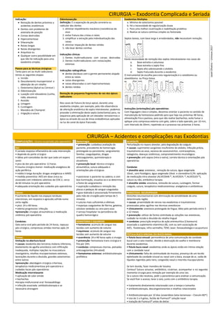 CIRURGIA – Exodontia Complicada e Seriada
Indicação:
 Remoção de dentes próximos a
acidentes anatômicos
 Dentes com problemas de
anomalia de posição
 Coroas destruídas
 Hipercementose
 Dilaceração
 Raízes longas
 Raízes divergentes
 Anquilose ou
 Qualquer outra possibilidade em
que não há indicação para uma
exodontia simples.
Passos para as técnicas cirúrgicas
Tanto para uni ou multi radiculares
temos as seguintes etapas:
a. Incisão
b. Descolamento mucoperiostal e
obtenção de um retalho
c. Ostectomia (Apical ou Cervical )
d. Odontosecção
e. Luxação com elevadores (cunha,
roda, alavanca)
f. Avulsão
g. Limagem
h. Curetagem
i. Manobra de Chompret
j. Irrigação e sutura
Odontossecção
Definição: É a separação da porção coronária ou
radicular dos dentes
1. eliminar impedimento mecânico (resistência) do
osso
2. evitar fratura das cristas e raízes
3. simplificar a extração pela individualização das
raízes
4. eliminar impacção de dentes retidos
5. não lesar dentes vizinhos
Indicações clínicas
1. Dentes multirradiculares com coroas destruídas
2. Dentes multirradiculares com restaurações
extensas
Indicações radiográficas
 dentes decíduos com o germe permanente alojado
entre as raízes
 raízes divergentes
 raízes dilaceradas e com hipercementoses
 dentes retidos
Remoção de pequenos fragmentos de raiz dos ápices
radiculares
Nos casos de fratura do terço apical, durante uma
exodontia simples, por exemplo, pela não observância
de alteração anatômica do septo interalveolar, podemos
proceder a eliminação deste septo (ostectomia) para, na
sequencia pela aplicação de um elevador removermos o
ápice ou através do uso de limas endodônticas aplicadas
na luz do canal do ápice fraturado.
Exodontias Multiplas
a. Mínimo de ostectomia possível
b. Há a necessidade de regularização óssea
c. Para uma melhor cicatrização e reabilitação protética
d. Realiza-se sutura contínua simples ou festonada
Septos baixos, com base larga e arredondados, não necessitam remoção.
Existe necessidade de remoção dos septos interalveolares nos casos de:
a. Base estreita e volumosa
b. Base estreita e septo fino
c. Septo alto sobressaindo o alvéolo
d. Septo fraturado durante a exodontia
O instrumental de escolha para esta regularização é o osteótomo ou
alveolótomo ou Pinça Goiva.
Instruções (orientações) pós operatórias:
Com linguagem clara e simples, devemos orientar o paciente no sentido de
manutenção da hemostasia pedindo para que haja nas próximas 48 horas,
alimentação fria e pastosa, para que não realize bochechos, evite fumar e
aplique uma compressa externa com gelo, sobre o lado operado, por 10 min,
com intervalo de 20min, repetindo-se o processo nas próximas 3 horas.
CIRURGIA – Acidentes e complicações nas Exodontias
COMPLICAÇÕES - Ocorre no período pós-operatório
Dor
• variada resposta inflamatória de cada intervenção
• depende do porte cirúrgico
• idéias pré-concebidas da dor que cada um espera
sentir
• pico da dor pós-operatória: 12 horas
• trauma cirúrgico menor: medicação analgésica de
ação periférica
• média à longa duração: drogas analgésicas e AINES
• medida preventiva: AIES em dose única ou
associado com inibidores seletivos da COX-2, cerca
de 60 minutos no pré-operatório
• adequada orientação dos cuidados pós-operatórios
Edema
• aumento do líquido nos espaços teciduais
intersticiais, em resposta à agressão sofrida numa
certa região
• pico: 24 a 48 horas
• edema progressivo: infecção
•prevenção: cirurgias atraumáticas e medicação
sistêmica pré-operatória
Condutas:
Gelo extra-oral pelo período de 24 horas, repouso
pós-cirúrgico, compressas úmidas mornas após 24
horas
Trismo
limitação na abertura bucal
• causas: exodontia dos terceiros molares inferiores,
biselamento da agulha anestésica com infiltração
inadequada, múltiplas injeções na musculatura
mastigatória, retalhos mucoperiosteais extensos,
lacerações durante a divulsão, grandes ostectomias
entre outros
•prevenção: abordagem cirúrgica criteriosa,
terapêutica medicamentosa pré-operatória e
cuidados locais pós-operatórios
Medicação miorrelaxante
• aplicação de calor úmido
• bochechos
•terapia miofuncional oral: fonoaudiólogo
• infecção associada: antibioticoterapia e se
necessário drenagem
Hemorragia
• prevenção: cuidadosa avaliação do
paciente, precedente de hemorragia
prolongada ou persistente, sangramento
familiar, coagulopatias, drogas
anticoagulantes, quimioterapia e
alcoolismo
• prevenção local: técnica cirúrgica
atraumática, sutura adequada e
orientações pós-cirúrgicas
• posicionar o paciente na cadeira, e com
boa iluminação, visualiza-se e se determina
a fonte do sangramento
• aspiração cuidadosa e remoção das
placas e pedaços de sangue coagulados
• gaze dobrada é pressionada firmemente
pela mão do cirurgião pelo tempo de 5
minutos
• suturas mais suficientes e efetivas
• esponjas coagulantes de fibrina, gelatina,
celulose oxidadas ou cera para osso
• serviço hospitalar na persistência do
quadro hemorrágico
HEMATOMA E EQUIMOSE
• hematoma: acúmulo de sangue nos
tecidos com aumento de volume
• equimose: acúmulo de sangue nos
tecidos sem aumento de volume
• ocorrência: 24 e 48 horas após a cirurgia
• prevenção: hemostasia trans-cirúrgica e
frio por 24H.
• condutas: compressas mornas, pomadas
anticoagulantes (Hirudoid)
• hematomas extensos: antibioticoterapia
profilática
ALVEOLITE
Perturbação no reparo alveolar, pela degradação do coágulo
• causas: suprimento sangüíneo insuficiente do alvéolo, infecção prévia,
traumatismo ao osso, excesso de vasoconstritor, contraceptivos,
tabagismo, doenças sistêmicas, comprometimento imunológico.
• prevenção: anti-sepsia (intra e extra), correta técnica e orientações pós
operatórias
Condutas
• alveolite seca: anestesia , remoção da sutura, água oxigenada
10vol., soro fisiológico, água oxigenada 10vol. e clorexidina 0,2%. aplicação
de medicação intra-alveolar (ALVEOSAN ®, ALVEOGYL ®, ALVEOLEX ®),
sutura ou não, antibiótico terapia.
• alveolite úmida: anestesia, removão da sutura, curetagem, formar
coágulo, sutura, terapêutica medicamentosa: analgésicos e antibióticos
PARESTESIA -NEUROPRAXIA
Distúrbio neurosensorial com diminuição de sensibilidade de uma
determinada região
• causas: proximidade de nervos nas exodontias e traumatismos
provocados pelas agulhas nas técnicas anestésicas
• clinicamente: anestesia prolongada da língua, lábio pelo período entre 3
a 12 meses
• prevenção: utilizar de forma controlada as soluções nas anestesias,
cuidado na incisão e divulsão do retalho lingual
• condutas: prescrição empírica de ação antineurítica (Citoneurin)
associada a suplemento vitamínico (B), com ou sem associação de
AIES, fisioterapia, infra-vermelho, TENS ,laser, fonoaudiologia e acupuntura
FÍSTULA BUCO-SINUSAL OU BUCO-NASAL
• fístula buco-sinusal: permanência de uma comunicação da cavidade
bucal com o seio maxilar, devido a destruição do soalho e membrana
durante exodontias.
• fístula buco-nasal: exodontias onde os ápices estão em íntima relação
com a cavidade nasal
• clinicamente: falta de continuidade da mucosa, presença de um tecido
epitelizado da cavidade sinusal ou nasal com a boca, escape de ar, saída de
líquidos ingeridos pelo nariz, congestão nasal e rinorréia mucopurulenta
Se tem duvida, fazer manobra de Vasalva
Certeza? Sutura oclusiva, antibiótico, cicatrizar, acompanhar e no segundo
momento cirurgia para remoção por exemplo de uma raiz.
Se a sutura não resolveu, pedir a panorâmica para analisar a comunicação.
Se você fizer o acesso, lavar o seio, junto com o antibiótico terapia.
• tratamento diretamente relacionado com o tempo e tamanho
• antibioticoterapia, descongestionantes e retalhos rotacionados
• Antibioticoterapia por 10 dias (anaeróbios beta-lactamase – Clavulin BD®)
• Uso de 2 a 4 gotas, 3x/dia de Fluimucil® solução nasal
• Inalação de Fluimucil® antes de deitar
Jasiel
Oliveira
–
Uninove
2017
 