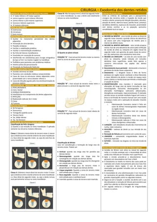 CIRURGIA – Exodontia dos dentes retidos
ORDEM DE FREQÜÊNCIA DOS DENTES INCLUSOS:
 3° molar inferior e 3º molar superior
 canino superior e pré-molares inferiores
 canino inferior e pré-molares superiores
 incisivos e laterais superiores
 2º molares inferiores
TIPOS DE INCLUSÕES
A) Submucosa
B) Intraósseo
C) Semi-incluso
INDICAÇÕES PARA AVULSÃO DOS DENTES INCLUSOS
 Auxiliar no tratamento periodontal dos dentes
adjacentes
 Prevenção da cárie dentária
 Posições ectópicas
 Facilitar a reabilitação protética
 Facilitar a movimentação ortodôntica
 Na linha de fraturas mandibulares
 Envolvidos em ressecção de tumores
 Interferindo em osteotomias para cirurgia ortognática
do tipo Le Fort I na maxila e sagital na mandíbula
 Profilática para pacientes com problemas médicos
 História prévia de pericoronarite
 Prevenção da Reabsorção Radicular
CONTRA-INDICAÇÕES PARA AVULSÃO
 Grandes extremos de idade
 Pacientes com condições médicas comprometidas
 Casos de riscos às estruturas nobres adjacentes como
proximidade com o nervo alveolar inferior e
 Casos de infecções agudas pelo risco de disseminação do
processo séptico.
CONSEQUÊNCIAS NEGATIVAS DOS DENTES INCLUSOS
1) PERICORONARITE
2) Cárie Dental
3) DOENÇA PERIODONTAL
4) Interferência no irrompimento de dentes adjacentes
5) INFECÇÃO
6) Reabsorção radicular do 2 molar
7) Cistos
8) Tumores
Recursos de Imagens
 RX Periapicais
 Panoramica
 Tomografia (padrão ouro)
 Técnica Clarck
 Tec. Miller-Winter
 Tec. De Donavan
Classificação dos terceiros molares retidos
Classificação de Pell e Gregory:
1) Quanto a sua inclusão no ramo mandibular. É aplicada
somente nos terceiros molares inferiores.
Classe I: Diâmetro mesio-distal do terceiro molar é menor
que a distância entre o bordo anterior do ramo mandibular
e a face distal do segundo molar, ou seja ele está fora do
ramo mandibular.
Classe II: Diâmetro mesio-distal do terceiro molar é maior
que a distância entre o bordo anterior do ramo mandibular
e a face distal do segundo molar, ou seja o dente incluso
está parcialmente incluso no ramo mandibular.
Classe III: Não há espaço entre a distal do segundo molar
e o ramo mandibular, ou seja o dente está totalmente
incluso no ramo mandibular.
2) Quanto ao plano oclusal.
POSIÇÃO “A” : Face oclusal do terceiro molar no mesmo
nível ou acima do plano oclusal.
POSIÇÃO “B” : Face oclusal do terceiro molar entre o
plano oclusal e a cervical do segundo molar
POSIÇÃO “C” : Face oclusal do terceiro molar abaixo da
cervical do segundo molar.
Classificação de Winter
Leva em consideração a inclinação do longo eixo do
terceiro molar. Podem ser:
 Vertical: quando seu longo eixo for paralelo aos
demais dentes
 Mesioangulado: quando seu longo eixo for
convergente em relação aos demais dentes.
 Distoangulado: quando seu longo eixo for divergente
em relação aos demais dentes.
 Horizontal: o longo eixo do terceiro molar é
perpendicular em relação aos demais dentes.
 Linguo-angulado: Quando a coroa do terceiro molar
está voltada para a lingual.
 Buco-angulado: Quando a coroa do terceiro molar
está voltada para o vestíbulo bucal.
 Invertido quando a coroa do terceiro está invertida.
Critérios do Exame clínico
Entre os critérios de avaliação para o planejamento
cirúrgico dos terceiros estão a inspeção do tecido que
recobre o dente, presença de infecção (exsudato, cálculos),
posição do dente, abertura bucal, padrão facial, presença
de hábitos deletérios, espessura do masseter, proximidade
com dentes vizinhos e se na palpação, apresenta
sensibilidade local ao toque.
Técnica cirúrgica – Tipos de Incisões
 INCISÃO de WINTER - uma incisão de alívio na distal do
segundo molar levando a grande chance de deiscência
da sutura com uma invaginação do retalho para o
interior do defeito ósseo.
 INCISÃO de WINTER AMPLIADA – esta incisão propicia
menos risco de uma deiscência da sutura pela confecção
da incisão de alívio ou relaxante em região mesial do
segundo molar com garantia de apoio ósseo da sutura
por não realizarmos uma osteotomia nesta área.
 INCISÃO em ENVELOPE – se trata de uma incisão sem
alivio ou relaxante, sendo indicada em inclusões
dentárias mais superficiais, sendo feito apenas o
contorno intra-sulcular nas papilas dos dentes
adjacentes.
 Descolamento muco periostal – deslocando a mucosa e
periósteo do tecido ósseo subjacente.
 Osteotomia – o desgaste ósseo é feito de forma
pendular em região mesial, vestibular e distal liberando
o maior diâmetro do dente e criando um espaço vazio
entre o dente e o tecido ósseo permitindo a mobilização
e luxação do dente.
 ODONTOSECÇÃO: esta manobra é reservada para
alterações do longo eixo do dente (inclusões do tipo
mesioangulado, horizontal, distoangulado) ou em
alterações morfológicas radiculares (dilacerações,
divergências acentuadas, hipercementoses). É realizada
até dois terços no sentido vestíbulo-lingual com motor e
broca e terminada de maneira manual com uma torção
no espaço criado com a aplicação do elevador clivando
o restante.
o Odontosecção Coronária mesial é feita em
casos de dentes mesioangulados impactados
na região mesial.
o Odontosecção Coronária total em casos de
dentes horizontais.
o Odontosecção Coronária distal nos dentes
inclusos e distoangulados.
o Odontosecção radicular é feita nos casos de
raízes divergentes e dilaceradas.
 LUXAÇÃO - com elevadores através dos movimentos de
cunha, roda e alavanca.
 AVULSÃO – exérese do dente ou sua retirada de seu
alvéolo.
 Remoção do folículo pericoronário com cureta de Lucas.
 LIMAGEM – removendo irregularidades ósseas e
eventuais espículas.
 SUTURA – iniciando nos ângulos no início da incisão de
alívio.
Técnica cirúrgica para remoção do 3 Molar superior
 Incisões de Winter com alívio na mesial de segundo
molar e a incisão envelope sem a necessidade de alívio
sendo esta indicada em inclusões mais superificiais.
 Após a incisão procede-se o descolamento muco
periostal com descoladores de Freer e Molt.
 A Osteotomia na maxila na maioria dos casos pode ser
realizada com cinzéis manualmente pelo osso mais fino
e papiráceo desta região. O uso de brocas são
reservadas para grandes inclusões com um maior risco
de enfisema.
 A necessidade de uma odontossecção é rara mas pode
ser necessária em grandes divergências radiculares ou
grandes impactações contra os segundos molares.
 Segue-se com a luxação e avulsão do dente com o uso
dos elevadores e remoção do folículo pericoronário que
pode ficar aderido na distal do segundo molar.
 Em seguida realiza-se a limagem de irregularidades
ósseas e a sutura.
Jasiel
Oliveira
–
Uninove
2017
 