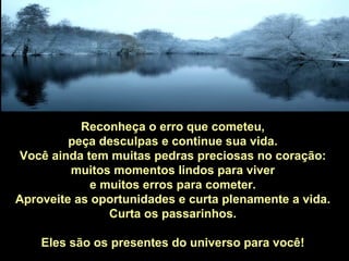 Reconheça o erro que cometeu,
         peça desculpas e continue sua vida.
Você ainda tem muitas pedras preciosas no coração:
         muitos momentos lindos para viver
            e muitos erros para cometer.
Aproveite as oportunidades e curta plenamente a vida.
               Curta os passarinhos.

    Eles são os presentes do universo para você!
 