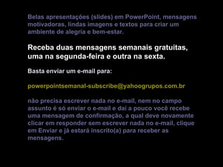 Belas apresentações (slides) em PowerPoint, mensagens
motivadoras, lindas imagens e textos para criar um
ambiente de alegria e bem-estar.

Receba duas mensagens semanais gratuitas,
uma na segunda-feira e outra na sexta.
Basta enviar um e-mail para:

powerpointsemanal-subscribe@yahoogrupos.com.br

não precisa escrever nada no e-mail, nem no campo
assunto é só enviar o e-mail e daí a pouco você recebe
uma mensagem de confirmação, a qual deve novamente
clicar em responder sem escrever nada no e-mail, clique
em Enviar e já estará inscrito(a) para receber as
mensagens.
 
