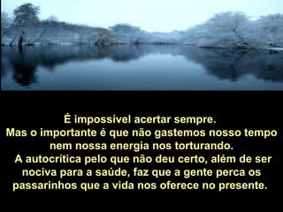 É impossível acertar sempre.
Mas o importante é que não gastemos nosso tempo
        nem nossa energia nos torturando.
 A autocrítica pelo que não deu certo, além de ser
  nociva para a saúde, faz que a gente perca os
 passarinhos que a vida nos oferece no presente.
 