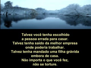 Talvez você tenha escolhido
      a pessoa errada para casar.
 Talvez tenha saído da melhor empresa
         onde poderia trabalhar.
Talvez tenha mandado uma filha grávida
            embora de casa.
      Não importa o que você fez,
             não se torture.
 