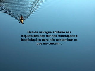 Que eu navegue solitário nas
inquietudes das minhas frustrações e
insatisfações para não contaminar os
que me cercam...
 