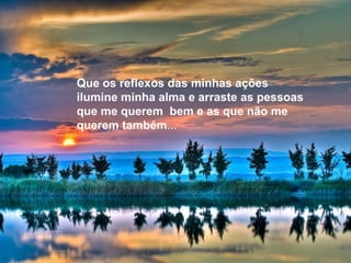 Que os reflexos das minhas ações
ilumine minha alma e arraste as pessoas
que me querem bem e as que não me
querem também...
 