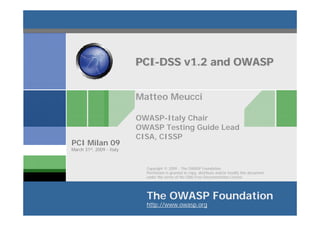 PCI-DSS v1.2 and OWASP


                           Matteo Meucci

                           OWASP-Italy Chair
                           OWASP Testing Guide Lead
                           CISA, CISSP
PCI Milan 09
March 31st, 2009 - Italy



                             Copyright © 2009 - The OWASP Foundation
                             Permission is granted to copy, distribute and/or modify this document
                             under the terms of the GNU Free Documentation License.




                             The OWASP Foundation
                             http://www.owasp.org
 