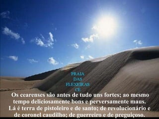 Os cearenses são antes de tudo uns fortes; ao mesmo
 tempo deliciosamente bons e perversamente maus.
Lá é terra de pistoleiro e de santo; de revolucionário e
  de coronel caudilho; de guerreiro e de preguiçoso.
 
