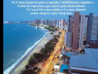 No Ceará despertei para o mundo e infelizmente, sepultei o
   restim de esperança que nutria pela humanidade.
          O Ceará foi o meu ninho e é o meu túmulo;
             maior alegria e pior desgraça.
 